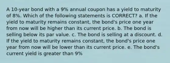 A 10-year bond with a 9% annual coupon has a yield to maturity of 8%. Which of the following statements is CORRECT? a. If the yield to maturity remains constant, the bond's price one year from now will be higher than its current price. b. The bond is selling below its par value. c. The bond is selling at a discount. d. If the yield to maturity remains constant, the bond's price one year from now will be lower than its current price. e. The bond's current yield is greater than 9%