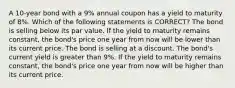 A 10-year bond with a 9% annual coupon has a yield to maturity of 8%. Which of the following statements is CORRECT? The bond is selling below its par value. If the yield to maturity remains constant, the bond's price one year from now will be lower than its current price. The bond is selling at a discount. The bond's current yield is greater than 9%. If the yield to maturity remains constant, the bond's price one year from now will be higher than its current price.