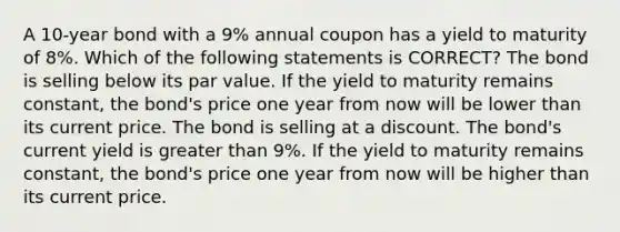 A 10-year bond with a 9% annual coupon has a yield to maturity of 8%. Which of the following statements is CORRECT? The bond is selling below its par value. If the yield to maturity remains constant, the bond's price one year from now will be lower than its current price. The bond is selling at a discount. The bond's current yield is <a href='https://www.questionai.com/knowledge/ktgHnBD4o3-greater-than' class='anchor-knowledge'>greater than</a> 9%. If the yield to maturity remains constant, the bond's price one year from now will be higher than its current price.