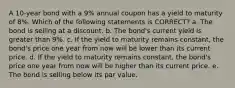 A 10-year bond with a 9% annual coupon has a yield to maturity of 8%. Which of the following statements is CORRECT? a. The bond is selling at a discount. b. The bond's current yield is greater than 9%. c. If the yield to maturity remains constant, the bond's price one year from now will be lower than its current price. d. If the yield to maturity remains constant, the bond's price one year from now will be higher than its current price. e. The bond is selling below its par value.