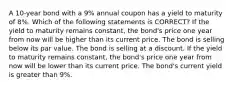 A 10-year bond with a 9% annual coupon has a yield to maturity of 8%. Which of the following statements is CORRECT? If the yield to maturity remains constant, the bond's price one year from now will be higher than its current price. The bond is selling below its par value. The bond is selling at a discount. If the yield to maturity remains constant, the bond's price one year from now will be lower than its current price. The bond's current yield is greater than 9%.