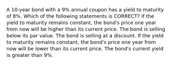 A 10-year bond with a 9% annual coupon has a yield to maturity of 8%. Which of the following statements is CORRECT? If the yield to maturity remains constant, the bond's price one year from now will be higher than its current price. The bond is selling below its par value. The bond is selling at a discount. If the yield to maturity remains constant, the bond's price one year from now will be lower than its current price. The bond's current yield is greater than 9%.