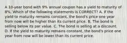 A 10-year bond with 9% annual coupon has a yield to maturity of 8%. Which of the following statements is CORRECT? A. If the yield to maturity remains constant, the bond's price one year from now will be higher than its current price. B. The bond is selling below its par value. C. The bond is selling at a discount. D. If the yield to maturity remains constant, the bond's price one year from now will be lower than its current price.