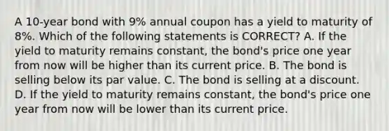 A 10-year bond with 9% annual coupon has a yield to maturity of 8%. Which of the following statements is CORRECT? A. If the yield to maturity remains constant, the bond's price one year from now will be higher than its current price. B. The bond is selling below its par value. C. The bond is selling at a discount. D. If the yield to maturity remains constant, the bond's price one year from now will be lower than its current price.