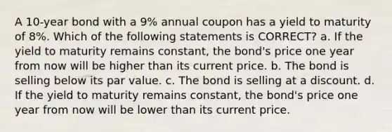 A 10-year bond with a 9% annual coupon has a yield to maturity of 8%. Which of the following statements is CORRECT? a. If the yield to maturity remains constant, the bond's price one year from now will be higher than its current price. b. The bond is selling below its par value. c. The bond is selling at a discount. d. If the yield to maturity remains constant, the bond's price one year from now will be lower than its current price.