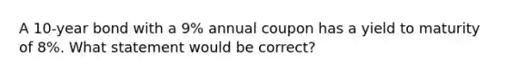 A 10-year bond with a 9% annual coupon has a yield to maturity of 8%. What statement would be correct?