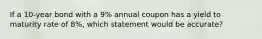 If a 10-year bond with a 9% annual coupon has a yield to maturity rate of 8%, which statement would be accurate?