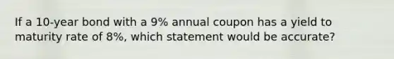 If a 10-year bond with a 9% annual coupon has a yield to maturity rate of 8%, which statement would be accurate?