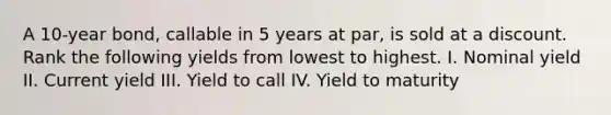 A 10-year bond, callable in 5 years at par, is sold at a discount. Rank the following yields from lowest to highest. I. Nominal yield II. Current yield III. Yield to call IV. Yield to maturity