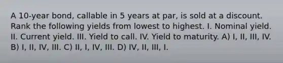 A 10-year bond, callable in 5 years at par, is sold at a discount. Rank the following yields from lowest to highest. I. Nominal yield. II. Current yield. III. Yield to call. IV. Yield to maturity. A) I, II, III, IV. B) I, II, IV, III. C) II, I, IV, III. D) IV, II, III, I.