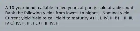 A 10-year bond, callable in five years at par, is sold at a discount. Rank the following yields from lowest to highest. Nominal yield Current yield Yield to call Yield to maturity A) II, I, IV, III B) I, II, III, IV C) IV, II, III, I D) I, II, IV, III