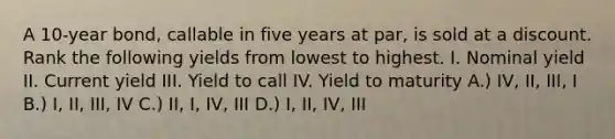 A 10-year bond, callable in five years at par, is sold at a discount. Rank the following yields from lowest to highest. I. Nominal yield II. Current yield III. Yield to call IV. Yield to maturity A.) IV, II, III, I B.) I, II, III, IV C.) II, I, IV, III D.) I, II, IV, III