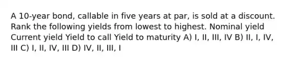 A 10-year bond, callable in five years at par, is sold at a discount. Rank the following yields from lowest to highest. Nominal yield Current yield Yield to call Yield to maturity A) I, II, III, IV B) II, I, IV, III C) I, II, IV, III D) IV, II, III, I