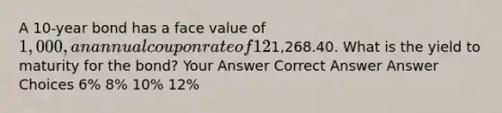 A 10-year bond has a face value of 1,000, an annual coupon rate of 12%, and a current price of1,268.40. What is the yield to maturity for the bond? Your Answer Correct Answer Answer Choices 6% 8% 10% 12%