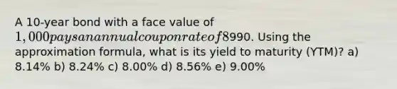 A 10-year bond with a face value of 1,000 pays an annual coupon rate of 8%. It has 5 years until maturity. The current market price of the bond is990. Using the approximation formula, what is its yield to maturity (YTM)? a) 8.14% b) 8.24% c) 8.00% d) 8.56% e) 9.00%