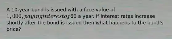 A 10-year bond is issued with a face value of 1,000, paying interest of60 a year. If interest rates increase shortly after the bond is issued then what happens to the bond's price?