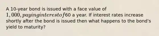 A 10-year bond is issued with a face value of 1,000, paying interest of60 a year. If interest rates increase shortly after the bond is issued then what happens to the bond's yield to maturity?