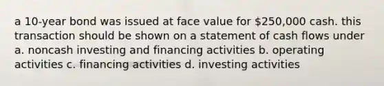 a 10-year bond was issued at face value for 250,000 cash. this transaction should be shown on a statement of cash flows under a. noncash investing and financing activities b. operating activities c. financing activities d. investing activities