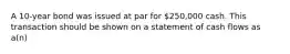 A 10-year bond was issued at par for 250,000 cash. This transaction should be shown on a statement of cash flows as a(n)