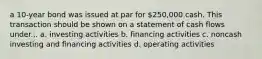 a 10-year bond was issued at par for 250,000 cash. This transaction should be shown on a statement of cash flows under... a. investing activities b. financing activities c. noncash investing and financing activities d. operating activities