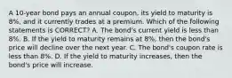 A 10-year bond pays an annual coupon, its yield to maturity is 8%, and it currently trades at a premium. Which of the following statements is CORRECT? A. The bond's current yield is less than 8%. B. If the yield to maturity remains at 8%, then the bond's price will decline over the next year. C. The bond's coupon rate is less than 8%. D. If the yield to maturity increases, then the bond's price will increase.