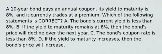 A 10-year bond pays an annual coupon, its yield to maturity is 8%, and it currently trades at a premium. Which of the following statements is CORRECT? A. The bond's current yield is less than 8%. B. If the yield to maturity remains at 8%, then the bond's price will decline over the next year. C. The bond's coupon rate is less than 8%. D. If the yield to maturity increases, then the bond's price will increase.