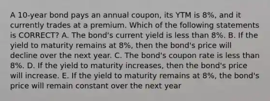 A 10-year bond pays an annual coupon, its YTM is 8%, and it currently trades at a premium. Which of the following statements is CORRECT? A. The bond's current yield is less than 8%. B. If the yield to maturity remains at 8%, then the bond's price will decline over the next year. C. The bond's coupon rate is less than 8%. D. If the yield to maturity increases, then the bond's price will increase. E. If the yield to maturity remains at 8%, the bond's price will remain constant over the next year