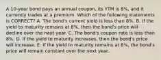 A 10-year bond pays an annual coupon, its YTM is 8%, and it currently trades at a premium. Which of the following statements is CORRECT? A. The bond's current yield is less than 8%. B. If the yield to maturity remains at 8%, then the bond's price will decline over the next year. C. The bond's coupon rate is less than 8%. D. If the yield to maturity increases, then the bond's price will increase. E. If the yield to maturity remains at 8%, the bond's price will remain constant over the next year.