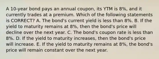 A 10-year bond pays an annual coupon, its YTM is 8%, and it currently trades at a premium. Which of the following statements is CORRECT? A. The bond's current yield is less than 8%. B. If the yield to maturity remains at 8%, then the bond's price will decline over the next year. C. The bond's coupon rate is less than 8%. D. If the yield to maturity increases, then the bond's price will increase. E. If the yield to maturity remains at 8%, the bond's price will remain constant over the next year.