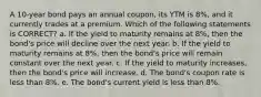 A 10-year bond pays an annual coupon, its YTM is 8%, and it currently trades at a premium. Which of the following statements is CORRECT? a. If the yield to maturity remains at 8%, then the bond's price will decline over the next year. b. If the yield to maturity remains at 8%, then the bond's price will remain constant over the next year. c. If the yield to maturity increases, then the bond's price will increase. d. The bond's coupon rate is less than 8%. e. The bond's current yield is less than 8%.