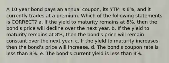 A 10-year bond pays an annual coupon, its YTM is 8%, and it currently trades at a premium. Which of the following statements is CORRECT? a. If the yield to maturity remains at 8%, then the bond's price will decline over the next year. b. If the yield to maturity remains at 8%, then the bond's price will remain constant over the next year. c. If the yield to maturity increases, then the bond's price will increase. d. The bond's coupon rate is <a href='https://www.questionai.com/knowledge/k7BtlYpAMX-less-than' class='anchor-knowledge'>less than</a> 8%. e. The bond's current yield is less than 8%.