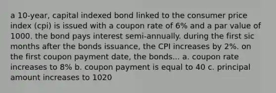 a 10-year, capital indexed bond linked to the consumer price index (cpi) is issued with a coupon rate of 6% and a par value of 1000. the bond pays interest semi-annually. during the first sic months after the bonds issuance, the CPI increases by 2%. on the first coupon payment date, the bonds... a. coupon rate increases to 8% b. coupon payment is equal to 40 c. principal amount increases to 1020