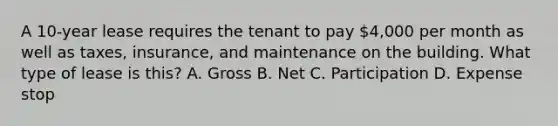 A 10-year lease requires the tenant to pay 4,000 per month as well as taxes, insurance, and maintenance on the building. What type of lease is this? A. Gross B. Net C. Participation D. Expense stop