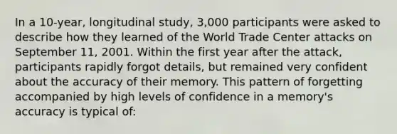 In a 10-year, longitudinal study, 3,000 participants were asked to describe how they learned of the World Trade Center attacks on September 11, 2001. Within the first year after the attack, participants rapidly forgot details, but remained very confident about the accuracy of their memory. This pattern of forgetting accompanied by high levels of confidence in a memory's accuracy is typical of: