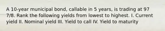 A 10-year municipal bond, callable in 5 years, is trading at 97 7/8. Rank the following yields from lowest to highest. I. Current yield II. Nominal yield III. Yield to call IV. Yield to maturity