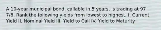 A 10-year municipal bond, callable in 5 years, is trading at 97 7/8. Rank the following yields from lowest to highest. I. Current Yield II. Nominal Yield III. Yield to Call IV. Yield to Maturity