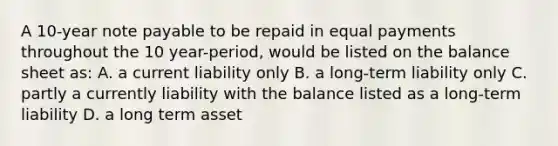 A 10-year note payable to be repaid in equal payments throughout the 10 year-period, would be listed on the balance sheet as: A. a current liability only B. a long-term liability only C. partly a currently liability with the balance listed as a long-term liability D. a long term asset