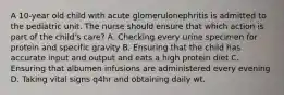 A 10-year old child with acute glomerulonephritis is admitted to the pediatric unit. The nurse should ensure that which action is part of the child's care? A. Checking every urine specimen for protein and specific gravity B. Ensuring that the child has accurate input and output and eats a high protein diet C. Ensuring that albumen infusions are administered every evening D. Taking vital signs q4hr and obtaining daily wt.