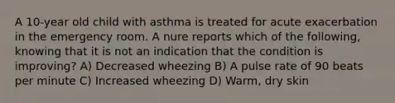 A 10-year old child with asthma is treated for acute exacerbation in the emergency room. A nure reports which of the following, knowing that it is not an indication that the condition is improving? A) Decreased wheezing B) A pulse rate of 90 beats per minute C) Increased wheezing D) Warm, dry skin