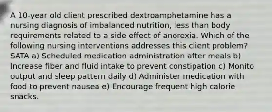 A 10-year old client prescribed dextroamphetamine has a nursing diagnosis of imbalanced nutrition, less than body requirements related to a side effect of anorexia. Which of the following nursing interventions addresses this client problem? SATA a) Scheduled medication administration after meals b) Increase fiber and fluid intake to prevent constipation c) Monito output and sleep pattern daily d) Administer medication with food to prevent nausea e) Encourage frequent high calorie snacks.