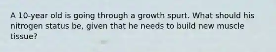 A 10-year old is going through a growth spurt. What should his nitrogen status be, given that he needs to build new muscle tissue?