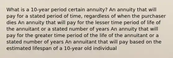 What is a 10-year period certain annuity? An annuity that will pay for a stated period of time, regardless of when the purchaser dies An annuity that will pay for the lesser time period of life of the annuitant or a stated number of years An annuity that will pay for the greater time period of the life of the annuitant or a stated number of years An annuitant that will pay based on the estimated lifespan of a 10-year old individual