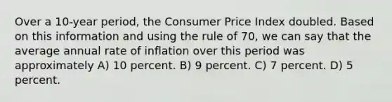 Over a 10-year period, the Consumer Price Index doubled. Based on this information and using the rule of 70, we can say that the average annual rate of inflation over this period was approximately A) 10 percent. B) 9 percent. C) 7 percent. D) 5 percent.