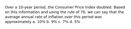 Over a 10-year period, the Consumer Price Index doubled. Based on this information and using the rule of 70, we can say that the average annual rate of inflation over this period was approximately a. 10% b. 9% c. 7% d. 5%