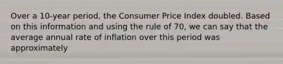 Over a 10-year period, the Consumer Price Index doubled. Based on this information and using the rule of 70, we can say that the average annual rate of inflation over this period was approximately