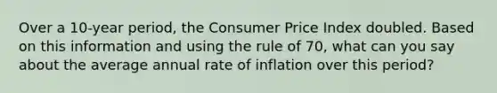 Over a 10-year period, the Consumer Price Index doubled. Based on this information and using the rule of 70, what can you say about the average annual rate of inflation over this period?