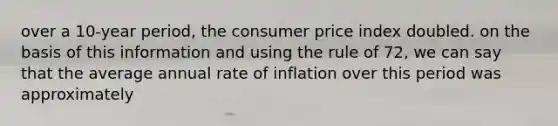 over a 10-year period, the consumer price index doubled. on the basis of this information and using the rule of 72, we can say that the average annual rate of inflation over this period was approximately