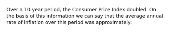 Over a 10-year period, the Consumer Price Index doubled. On the basis of this information we can say that the average annual rate of inflation over this period was approximately: