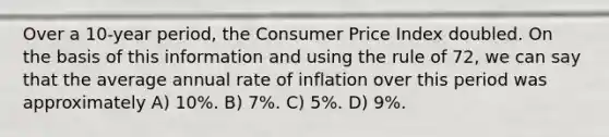 Over a 10-year period, the Consumer Price Index doubled. On the basis of this information and using the rule of 72, we can say that the average annual rate of inflation over this period was approximately A) 10%. B) 7%. C) 5%. D) 9%.