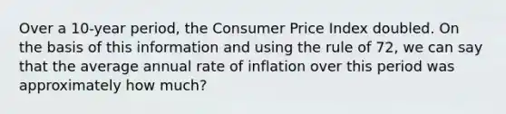 Over a 10-year period, the Consumer Price Index doubled. On the basis of this information and using the rule of 72, we can say that the average annual rate of inflation over this period was approximately how much?